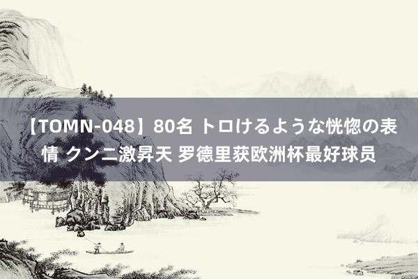 【TOMN-048】80名 トロけるような恍惚の表情 クンニ激昇天 罗德里获欧洲杯最好球员