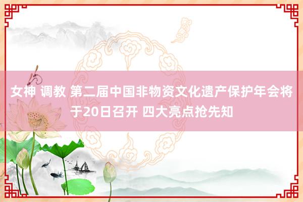 女神 调教 第二届中国非物资文化遗产保护年会将于20日召开 四大亮点抢先知