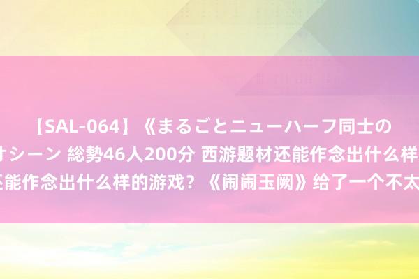 【SAL-064】《まるごとニューハーフ同士の》ペニクリフェラチオシーン 総勢46人200分 西游题材还能作念出什么样的游戏？《闹闹玉阙》给了一个不太雷同的谜底