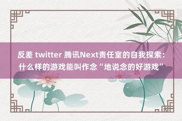 反差 twitter 腾讯Next责任室的自我探索：什么样的游戏能叫作念“地说念的好游戏”