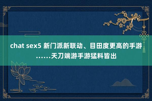 chat sex5 新门派新联动、目田度更高的手游……天刀端游手游猛料皆出