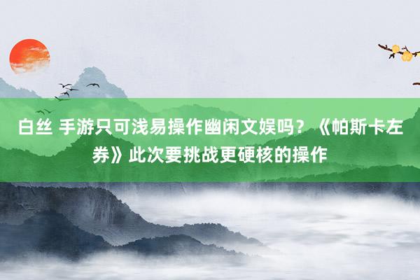 白丝 手游只可浅易操作幽闲文娱吗？《帕斯卡左券》此次要挑战更硬核的操作