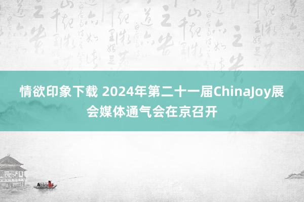 情欲印象下载 2024年第二十一届ChinaJoy展会媒体通气会在京召开