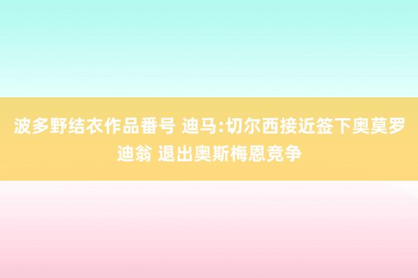 波多野结衣作品番号 迪马:切尔西接近签下奥莫罗迪翁 退出奥斯梅恩竞争