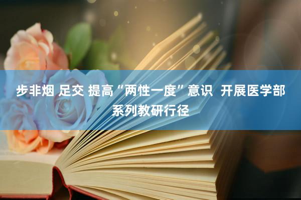 步非烟 足交 提高“两性一度”意识  开展医学部系列教研行径