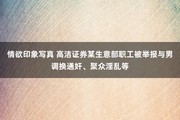 情欲印象写真 高洁证券某生意部职工被举报与男调换通奸、聚众淫乱等