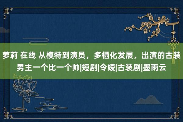 萝莉 在线 从模特到演员，多栖化发展，出演的古装男主一个比一个帅|短剧|令嫒|古装剧|墨雨云