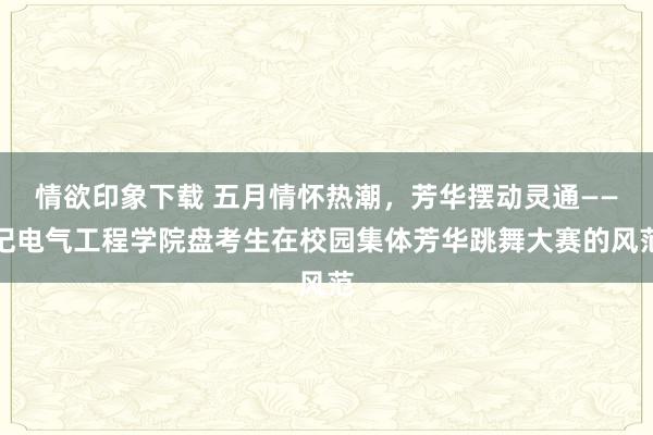 情欲印象下载 五月情怀热潮，芳华摆动灵通——记电气工程学院盘考生在校园集体芳华跳舞大赛的风范