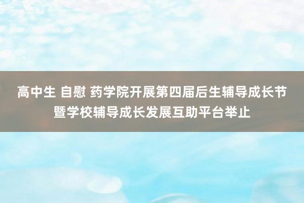 高中生 自慰 药学院开展第四届后生辅导成长节暨学校辅导成长发展互助平台举止