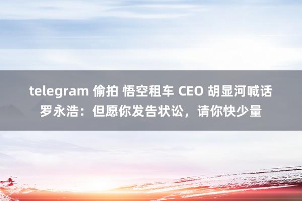 telegram 偷拍 悟空租车 CEO 胡显河喊话罗永浩：但愿你发告状讼，请你快少量