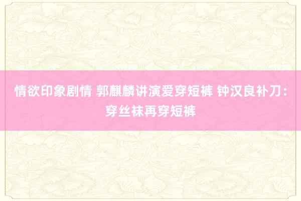 情欲印象剧情 郭麒麟讲演爱穿短裤 钟汉良补刀：穿丝袜再穿短裤