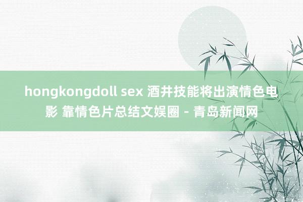 hongkongdoll sex 酒井技能将出演情色电影 靠情色片总结文娱圈－青岛新闻网