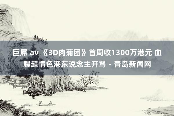 巨屌 av 《3D肉蒲团》首周收1300万港元 血腥超情色港东说念主开骂－青岛新闻网